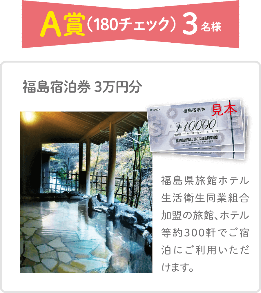 A賞（180チェック）3名様 福島宿泊券 3万円分 福島県旅館ホテル生活衛生同業組合加盟の旅館、ホテル等約300軒でご宿泊にご利用いただけます。